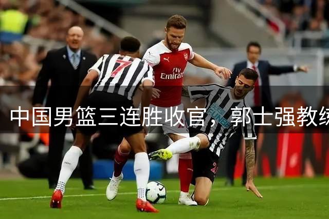 中国男篮三连胜收官，郭士强教练组或将启动三项重要调整，为中国男篮确立长期建队新核心