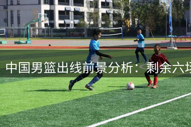 中国男篮出线前景分析：剩余六场必须全力争胜
