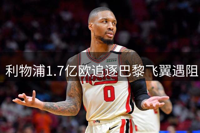 利物浦1.7亿欧追逐巴黎飞翼遇阻 球员合同成谈判关键变量