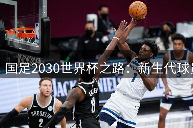 国足2030世界杯之路：新生代球员能否扛起冲击重任