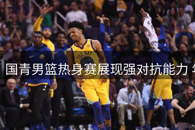 国青男篮热身赛展现强对抗能力 年轻球员战术执行力获认可