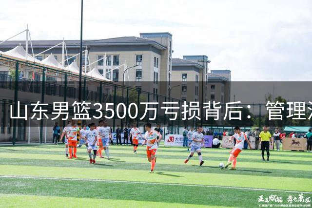 山东男篮3500万亏损背后：管理混乱引发连锁反应