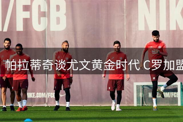 帕拉蒂奇谈尤文黄金时代 C罗加盟提升俱乐部国际影响力