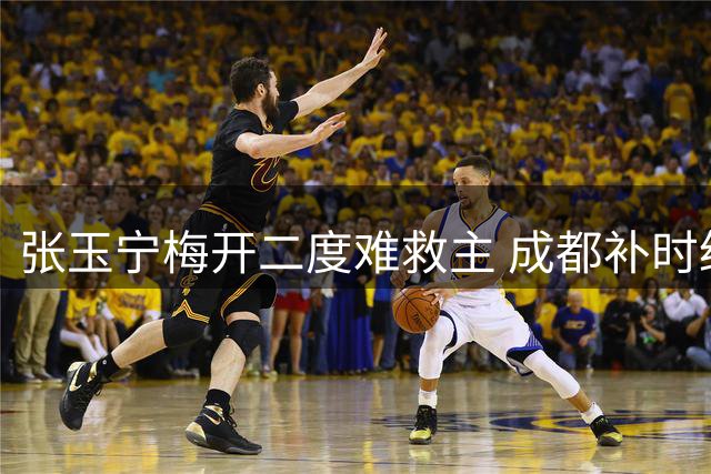 张玉宁梅开二度难救主 成都补时绝平国安延续不败纪录