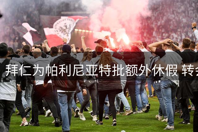 拜仁为帕利尼亚特批额外休假 转会谈判顺利或完成闪电签约