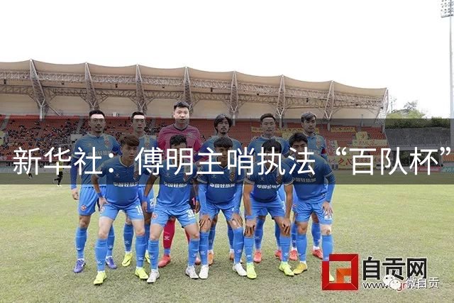 新华社：傅明主哨执法“百队杯”，强调青少年足球快乐第一