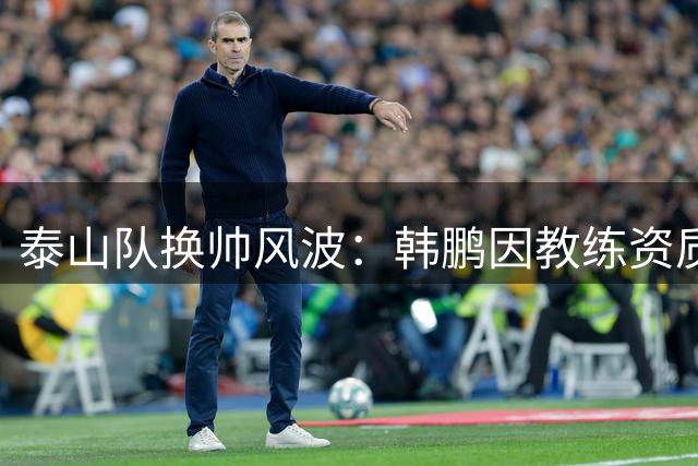 泰山队换帅风波：韩鹏因教练资质问题主动请辞 唐田临危受命