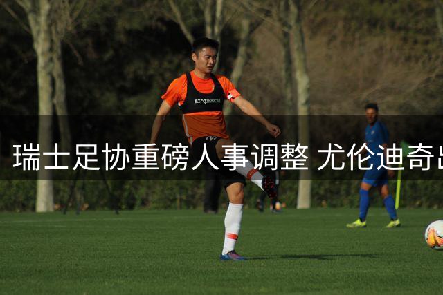 瑞士足协重磅人事调整 尤伦迪奇出任体育事务掌门人