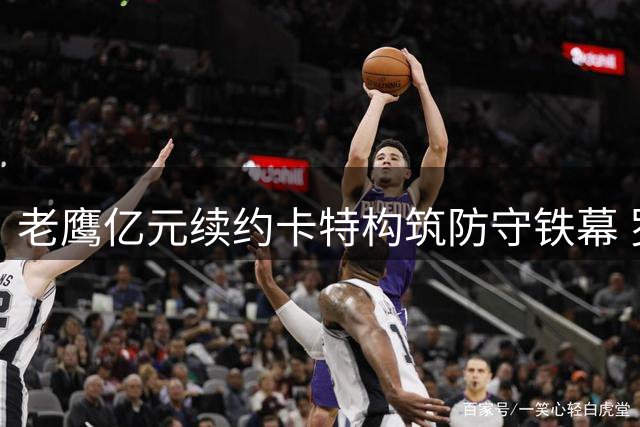 老鹰亿元续约卡特构筑防守铁幕 罗斯曼"选育留"人才战略显成效