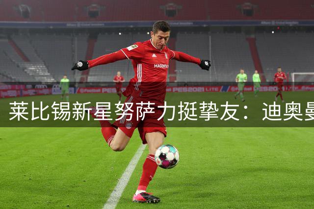 莱比锡新星努萨力挺挚友：迪奥曼德加盟皇马实至名归
