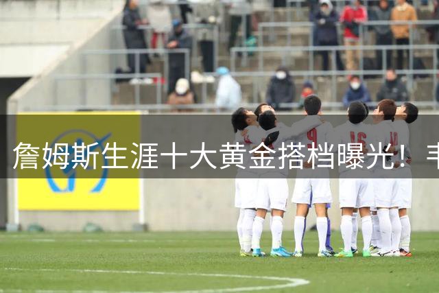 詹姆斯生涯十大黄金搭档曝光！韦德居首，现役76人三巨头全上榜