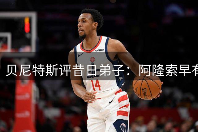 贝尼特斯评昔日弟子：阿隆索早有主帅相，阿韦洛亚是惊喜
