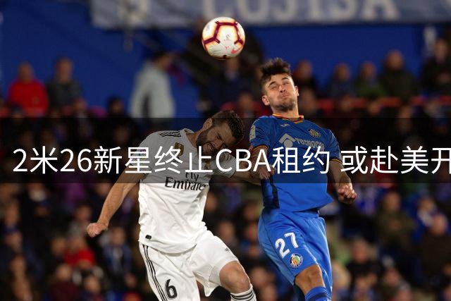 2米26新星终止CBA租约 或赴美开启NCAA征程