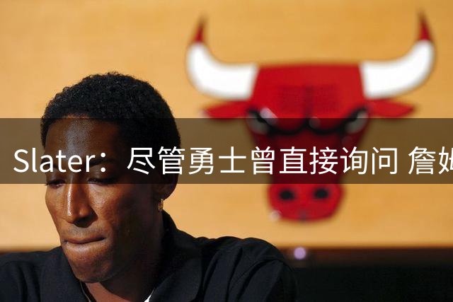 Slater：尽管勇士曾直接询问 詹姆斯&富保罗从未对其释放操作信号