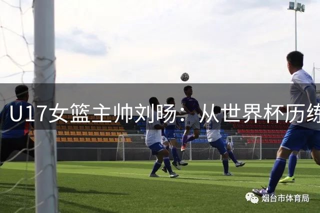 U17女篮主帅刘旸：从世界杯历练中寻找未来夺金之路